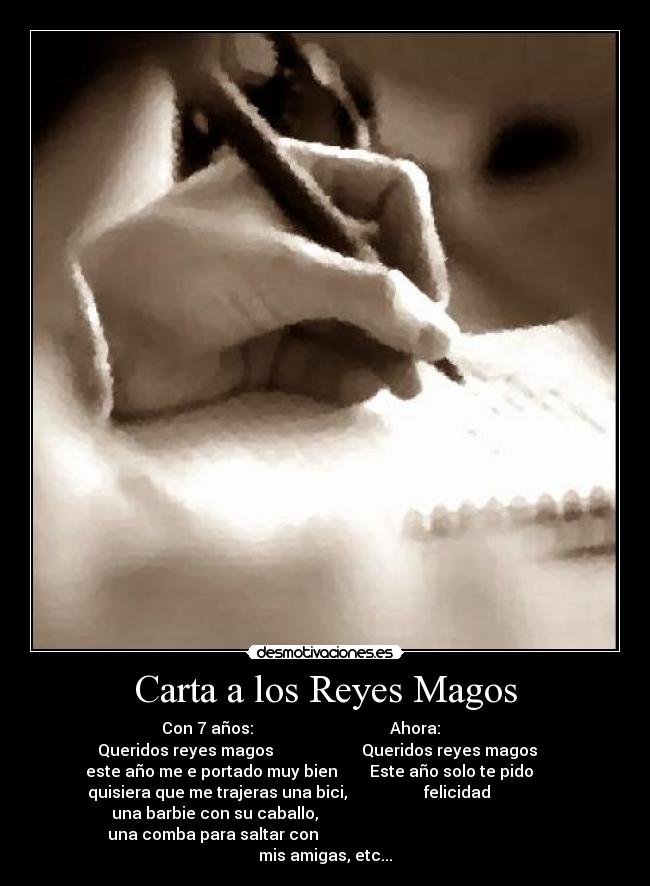 Carta a los Reyes Magos - Con 7 años:                                  Ahora:            
Queridos reyes magos                      Queridos reyes magos    
este año me e portado muy bien        Este año solo te pido        
quisiera que me trajeras una bici,                   felicidad                  
 una barbie con su caballo,                                                        
una comba para saltar con                                                        
mis amigas, etc...