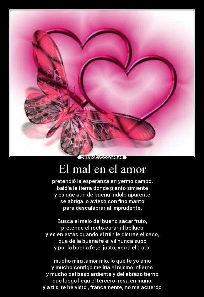 El mal en el amor - pretendió la esperanza en yermo campo,
baldía la tierra donde planto simiente
y es que aún de buena índole aparente
se abriga lo avieso con fino manto
para descalabrar al imprudente.
Busca el malo del bueno sacar fruto,
pretende el recto curar al bellaco
y es en estas cuando el ruin le distrae el saco,
que de la buena fe el vil nunca supo
y por la buena fe ,el justo, yerra el trato.
mucho mira ,amor mío, lo que te yo amo
y mucho contigo me iría al mismo infierno
y mucho del beso ardiente y del abrazo tierno
que luego llega el tercero ,rosa en mano,
y a ti si te he visto , francamente, no me acuerdo