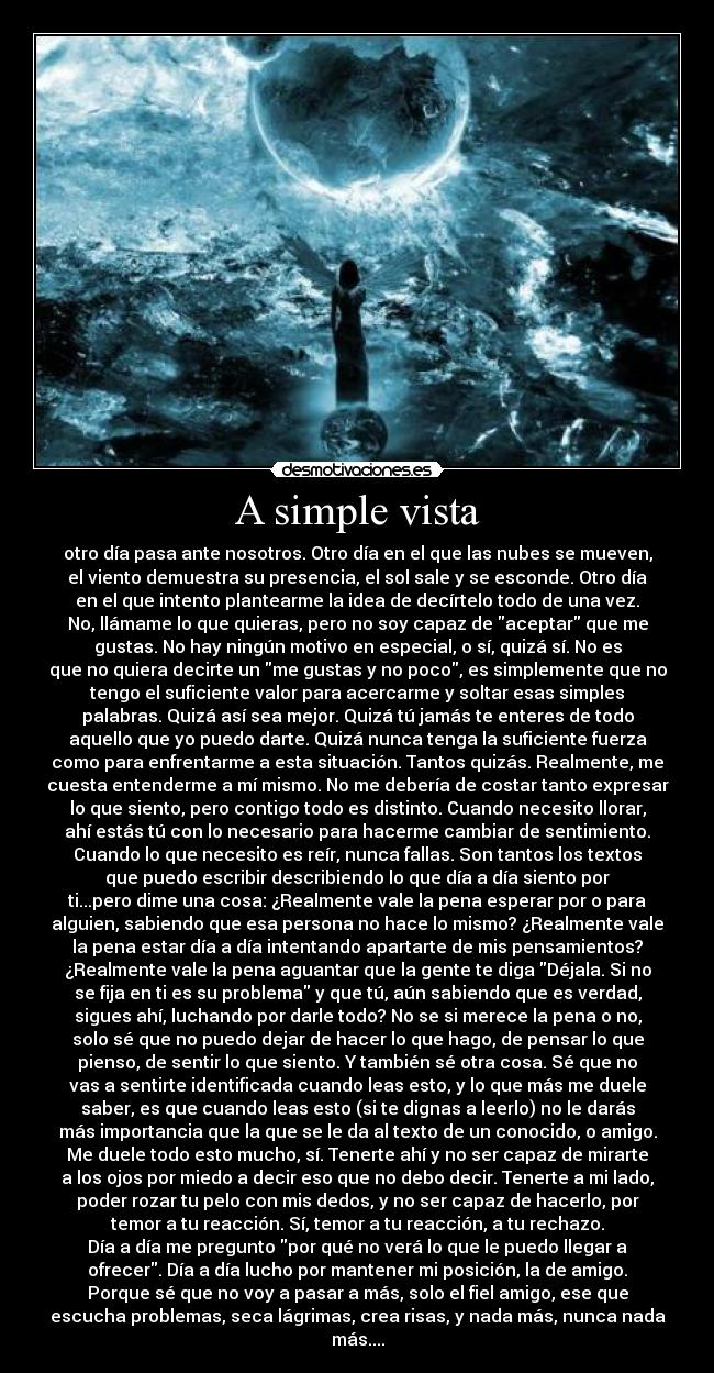 A simple vista - otro día pasa ante nosotros. Otro día en el que las nubes se mueven,
el viento demuestra su presencia, el sol sale y se esconde. Otro día
en el que intento plantearme la idea de decírtelo todo de una vez.
No, llámame lo que quieras, pero no soy capaz de aceptar que me
gustas. No hay ningún motivo en especial, o sí, quizá sí. No es
que no quiera decirte un me gustas y no poco, es simplemente que no
tengo el suficiente valor para acercarme y soltar esas simples
palabras. Quizá así sea mejor. Quizá tú jamás te enteres de todo
aquello que yo puedo darte. Quizá nunca tenga la suficiente fuerza
como para enfrentarme a esta situación. Tantos quizás. Realmente, me
cuesta entenderme a mí mismo. No me debería de costar tanto expresar
lo que siento, pero contigo todo es distinto. Cuando necesito llorar,
ahí estás tú con lo necesario para hacerme cambiar de sentimiento.
Cuando lo que necesito es reír, nunca fallas. Son tantos los textos
que puedo escribir describiendo lo que día a día siento por
ti...pero dime una cosa: ¿Realmente vale la pena esperar por o para
alguien, sabiendo que esa persona no hace lo mismo? ¿Realmente vale
la pena estar día a día intentando apartarte de mis pensamientos?
¿Realmente vale la pena aguantar que la gente te diga Déjala. Si no
se fija en ti es su problema y que tú, aún sabiendo que es verdad,
sigues ahí, luchando por darle todo? No se si merece la pena o no,
solo sé que no puedo dejar de hacer lo que hago, de pensar lo que
pienso, de sentir lo que siento. Y también sé otra cosa. Sé que no
vas a sentirte identificada cuando leas esto, y lo que más me duele
saber, es que cuando leas esto (si te dignas a leerlo) no le darás
más importancia que la que se le da al texto de un conocido, o amigo.
Me duele todo esto mucho, sí. Tenerte ahí y no ser capaz de mirarte
a los ojos por miedo a decir eso que no debo decir. Tenerte a mi lado,
poder rozar tu pelo con mis dedos, y no ser capaz de hacerlo, por
temor a tu reacción. Sí, temor a tu reacción, a tu rechazo.
Día a día me pregunto por qué no verá lo que le puedo llegar a
ofrecer. Día a día lucho por mantener mi posición, la de amigo.
Porque sé que no voy a pasar a más, solo el fiel amigo, ese que
escucha problemas, seca lágrimas, crea risas, y nada más, nunca nada
más....