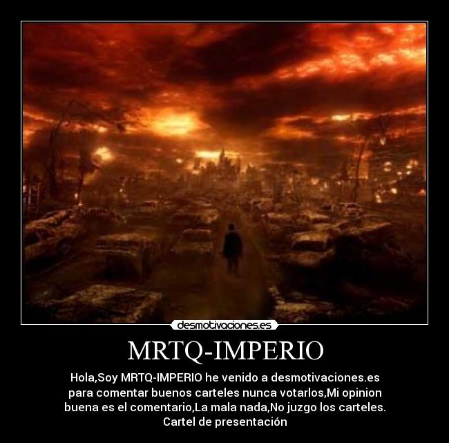 MRTQ-IMPERIO - Hola,Soy MRTQ-IMPERIO he venido a desmotivaciones.es
para comentar buenos carteles nunca votarlos,Mi opinion
buena es el comentario,La mala nada,No juzgo los carteles.
Cartel de presentación