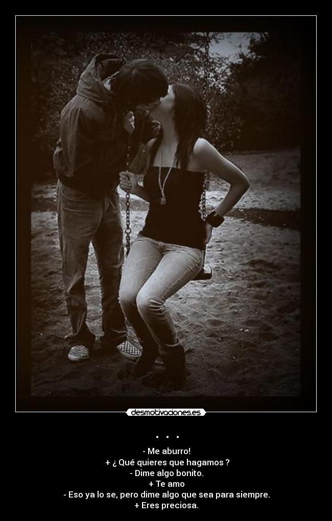 . . . - - Me aburro!
+ ¿ Qué quieres que hagamos ?
- Dime algo bonito.
+ Te amo
- Eso ya lo se, pero dime algo que sea para siempre.
+ Eres preciosa.