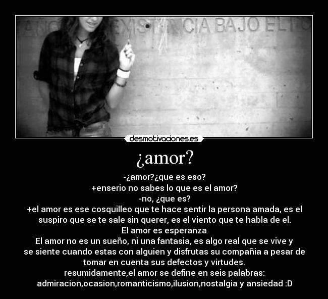 ¿amor? - -¿amor?¿que es eso?
+enserio no sabes lo que es el amor?
-no, ¿que es?
+el amor es ese cosquilleo que te hace sentir la persona amada, es el
suspiro que se te sale sin querer, es el viento que te habla de el.
El amor es esperanza
El amor no es un sueño, ni una fantasia, es algo real que se vive y
se siente cuando estas con alguien y disfrutas su compañia a pesar de
tomar en cuenta sus defectos y virtudes.
resumidamente,el amor se define en seis palabras:
admiracion,ocasion,romanticismo,ilusion,nostalgia y ansiedad :D