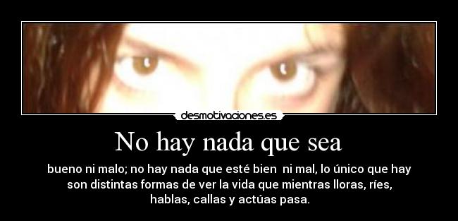 No hay nada que sea - bueno ni malo; no hay nada que esté bien  ni mal, lo único que hay
son distintas formas de ver la vida que mientras lloras, ríes,
hablas, callas y actúas pasa.