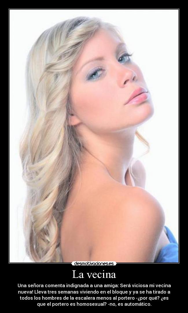 La vecina - Una señora comenta indignada a una amiga: Será viciosa mi vecina
nueva! Lleva tres semanas viviendo en el bloque y ya se ha tirado a
todos los hombres de la escalera menos al portero -¿por qué? ¿es
que el portero es homosexual? -no, es automático.