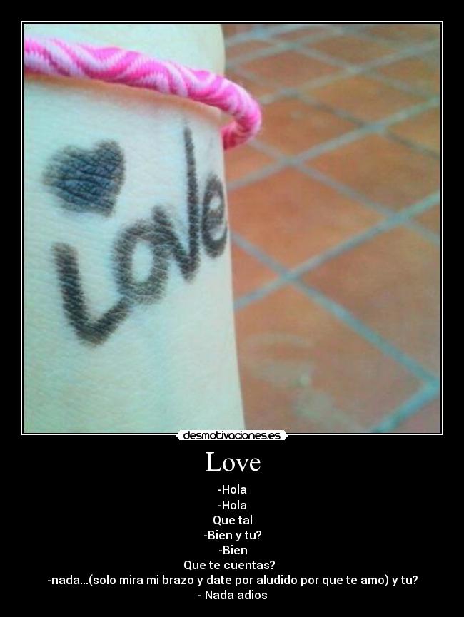Love - -Hola
-Hola
Que tal
-Bien y tu?
-Bien
Que te cuentas?
-nada...(solo mira mi brazo y date por aludido por que te amo) y tu?
- Nada adios