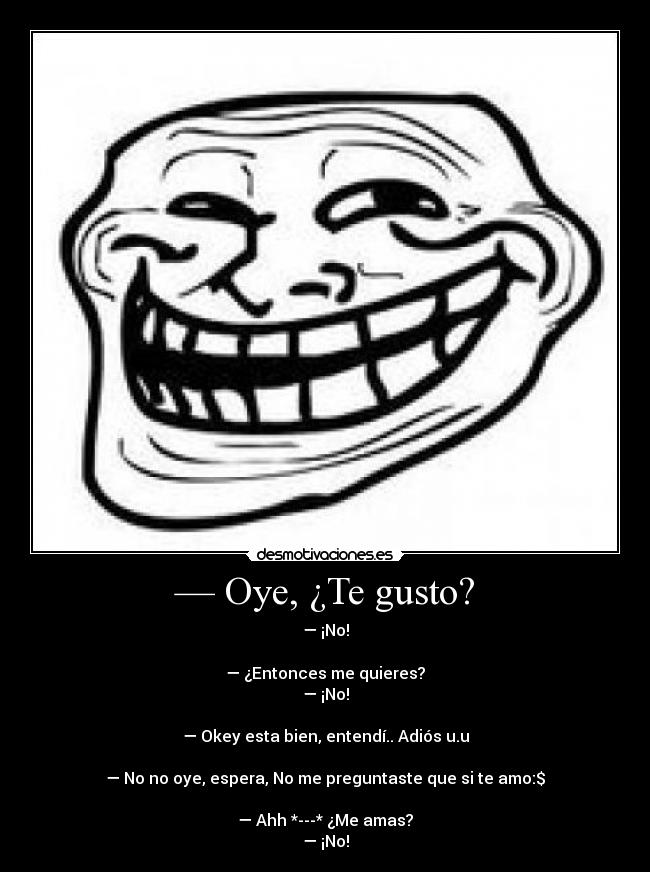 — Oye, ¿Te gusto? - — ¡No!
— ¿Entonces me quieres?
— ¡No!
— Okey esta bien, entendí.. Adiós u.u
— No no oye, espera, No me preguntaste que si te amo:$
— Ahh *---* ¿Me amas?
— ¡No!