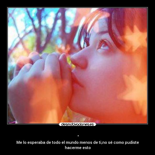 . - Me lo esperaba de todo el mundo menos de ti,no sé como pudiste hacerme esto