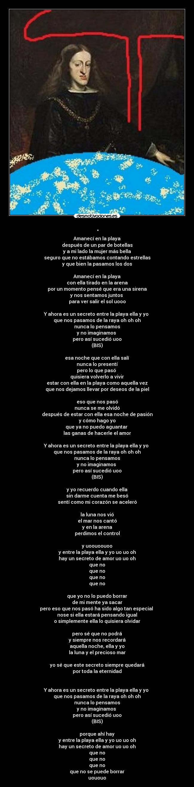 . - Amanecí en la playa
después de un par de botellas
y a mi lado la mujer más bella
seguro que no estábamos contando estrellas
y que bien la pasamos los dos
Amanecí en la playa
con ella tirado en la arena
por un momento pensé que era una sirena
y nos sentamos juntos
para ver salir el sol uooo
Y ahora es un secreto entre la playa ella y yo
que nos pasamos de la raya oh oh oh
nunca lo pensamos
y no imaginamos
pero así sucedió uoo
(BIS)
esa noche que con ella salí
nunca lo presentí
pero lo que pasó
quisiera volverlo a vivir
estar con ella en la playa como aquella vez
que nos dejamos llevar por deseos de la piel
eso que nos pasó
nunca se me olvidó
después de estar con ella esa noche de pasión
y cómo hago yo
que ya no puedo aguantar
las ganas de hacerle el amor
Y ahora es un secreto entre la playa ella y yo
que nos pasamos de la raya oh oh oh
nunca lo pensamos
y no imaginamos
pero así sucedió uoo
(BIS)
y yo recuerdo cuando ella
sin darme cuenta me besó
sentí como mi corazón se aceleró
la luna nos vió
el mar nos cantó
y en la arena
perdimos el control
y uoouoouoo
y entre la playa ella y yo uo uo oh
hay un secreto de amor uo uo oh
que no
que no
que no
que no
que yo no lo puedo borrar
de mi mente ya sacar
pero eso que nos pasó ha sido algo tan especial
nose si ella estará pensando igual
o simplemente ella lo quisiera olvidar
pero sé que no podrá
y siempre nos recordará
aquella noche, ella y yo
la luna y el precioso mar
yo sé que este secreto siempre quedará
por toda la eternidad
Y ahora es un secreto entre la playa ella y yo
que nos pasamos de la raya oh oh oh
nunca lo pensamos
y no imaginamos
pero así sucedió uoo
(BIS)
porque ahí hay
y entre la playa ella y yo uo uo oh
hay un secreto de amor uo uo oh
que no
que no
que no
que no se puede borrar
uououo