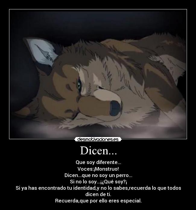 Dicen... - Que soy diferente...
Voces:¡Monstruo!
Dicen...que no soy un perro...
Si no lo soy...¡¿Qué soy?¡
Si ya has encontrado tu identidad,y no lo sabes,recuerda lo que todos dicen de ti.
Recuerda,que por ello eres especial.