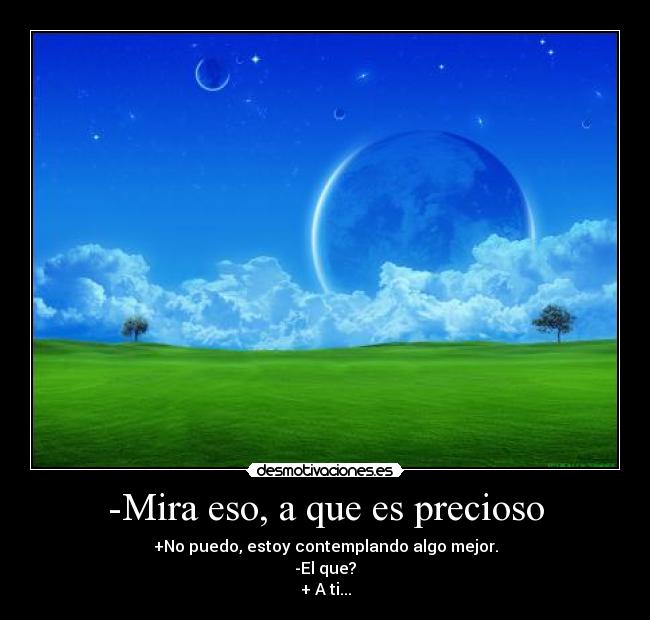 -Mira eso, a que es precioso - +No puedo, estoy contemplando algo mejor.
-El que?
+ A ti...