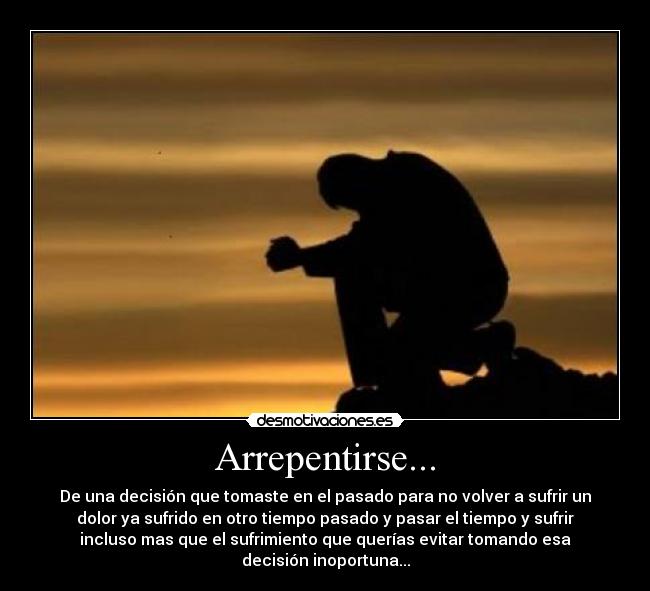 Arrepentirse... - De una decisión que tomaste en el pasado para no volver a sufrir un
dolor ya sufrido en otro tiempo pasado y pasar el tiempo y sufrir
incluso mas que el sufrimiento que querías evitar tomando esa
decisión inoportuna...