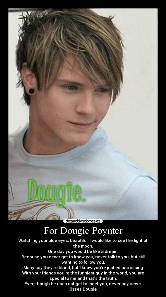 For Dougie Poynter - Watching your blue eyes, beautiful, I would like to see the light of
the moon.
One day you would be like a dream.
Because you never get to know you, never talk to you, but still
wanting to follow you.
Many say theyre bland, but I know youre just embarrassing
With your friends youre the funniest guy in the world, you are
special to me and thats the truth.
Even though he does not get to meet you, never say never.
Kisses Dougie ♥