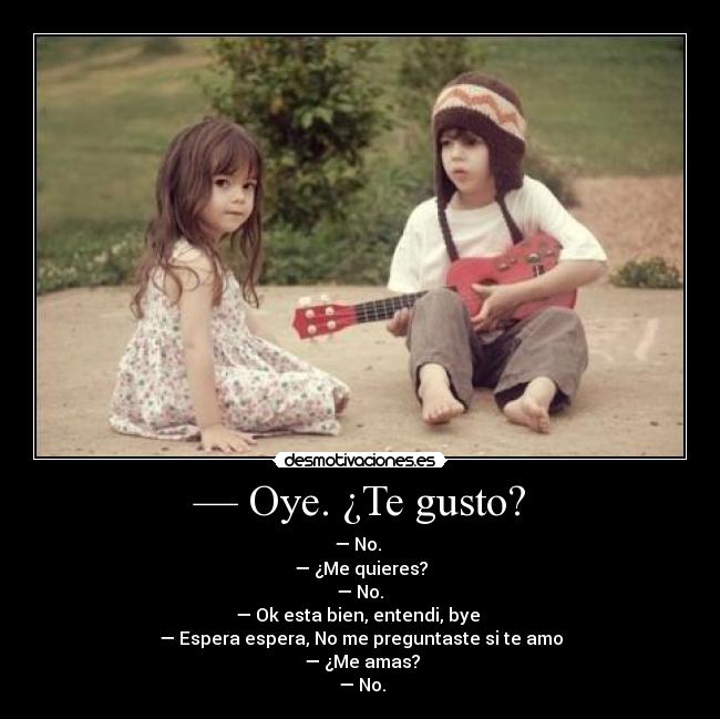 — Oye. ¿Te gusto? - — No.
— ¿Me quieres?
— No.
— Ok esta bien, entendi, bye
— Espera espera, No me preguntaste si te amo
— ¿Me amas?
— No.