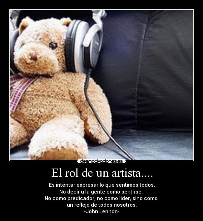 El rol de un artista.... - Es intentar expresar lo que sentimos todos.
No decir a la gente como sentirse.
No como predicador, no como lider, sino como
un reflejo de todos nosotros.
-John Lennon-
