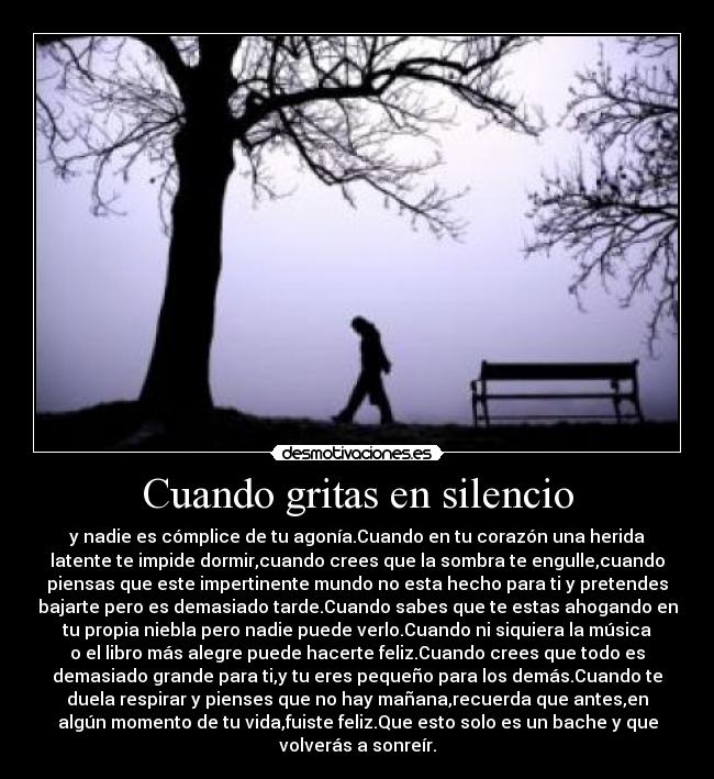 Cuando gritas en silencio - y nadie es cómplice de tu agonía.Cuando en tu corazón una herida
latente te impide dormir,cuando crees que la sombra te engulle,cuando
piensas que este impertinente mundo no esta hecho para ti y pretendes
bajarte pero es demasiado tarde.Cuando sabes que te estas ahogando en
tu propia niebla pero nadie puede verlo.Cuando ni siquiera la música
o el libro más alegre puede hacerte feliz.Cuando crees que todo es
demasiado grande para ti,y tu eres pequeño para los demás.Cuando te
duela respirar y pienses que no hay mañana,recuerda que antes,en
algún momento de tu vida,fuiste feliz.Que esto solo es un bache y que
volverás a sonreír.