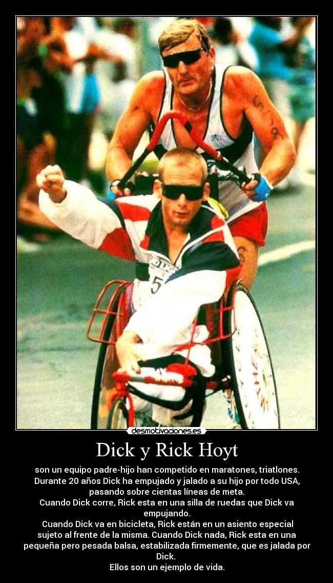 Dick y Rick Hoyt - son un equipo padre-hijo han competido en maratones, triatlones.
Durante 20 años Dick ha empujado y jalado a su hijo por todo USA,
pasando sobre cientas líneas de meta.
Cuando Dick corre, Rick esta en una silla de ruedas que Dick va
empujando.
Cuando Dick va en bicicleta, Rick están en un asiento especial
sujeto al frente de la misma. Cuando Dick nada, Rick esta en una
pequeña pero pesada balsa, estabilizada firmemente, que es jalada por
Dick.
Ellos son un ejemplo de vida.