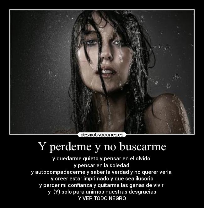 Y perdeme y no buscarme - y quedarme quieto y pensar en el olvido 
y pensar en la soledad 
y autocompadecerme y saber la verdad y no querer verla 
y creer estar imprimado y que sea ilusorio
y perder mi confianza y quitarme las ganas de vivir 
y  (Y) solo para unirnos nuestras desgracias
Y VER TODO NEGRO