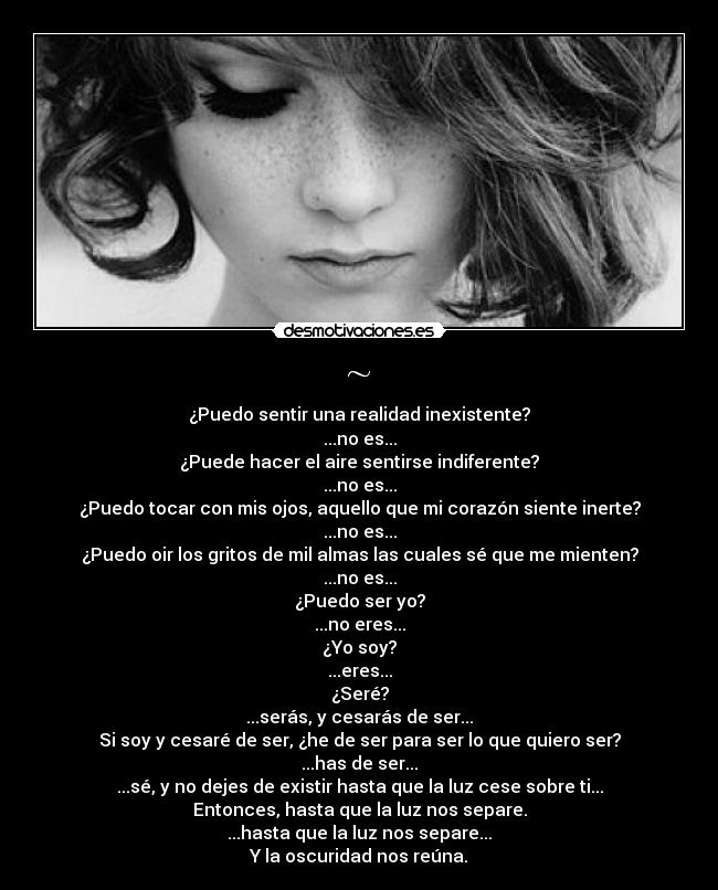 ~ - ¿Puedo sentir una realidad inexistente?
...no es...
¿Puede hacer el aire sentirse indiferente?
...no es...
¿Puedo tocar con mis ojos, aquello que mi corazón siente inerte?
...no es...
¿Puedo oir los gritos de mil almas las cuales sé que me mienten?
...no es...
¿Puedo ser yo?
...no eres...
¿Yo soy?
...eres...
¿Seré?
...serás, y cesarás de ser...
Si soy y cesaré de ser, ¿he de ser para ser lo que quiero ser?
...has de ser...
...sé, y no dejes de existir hasta que la luz cese sobre ti...
Entonces, hasta que la luz nos separe.
...hasta que la luz nos separe...
Y la oscuridad nos reúna.