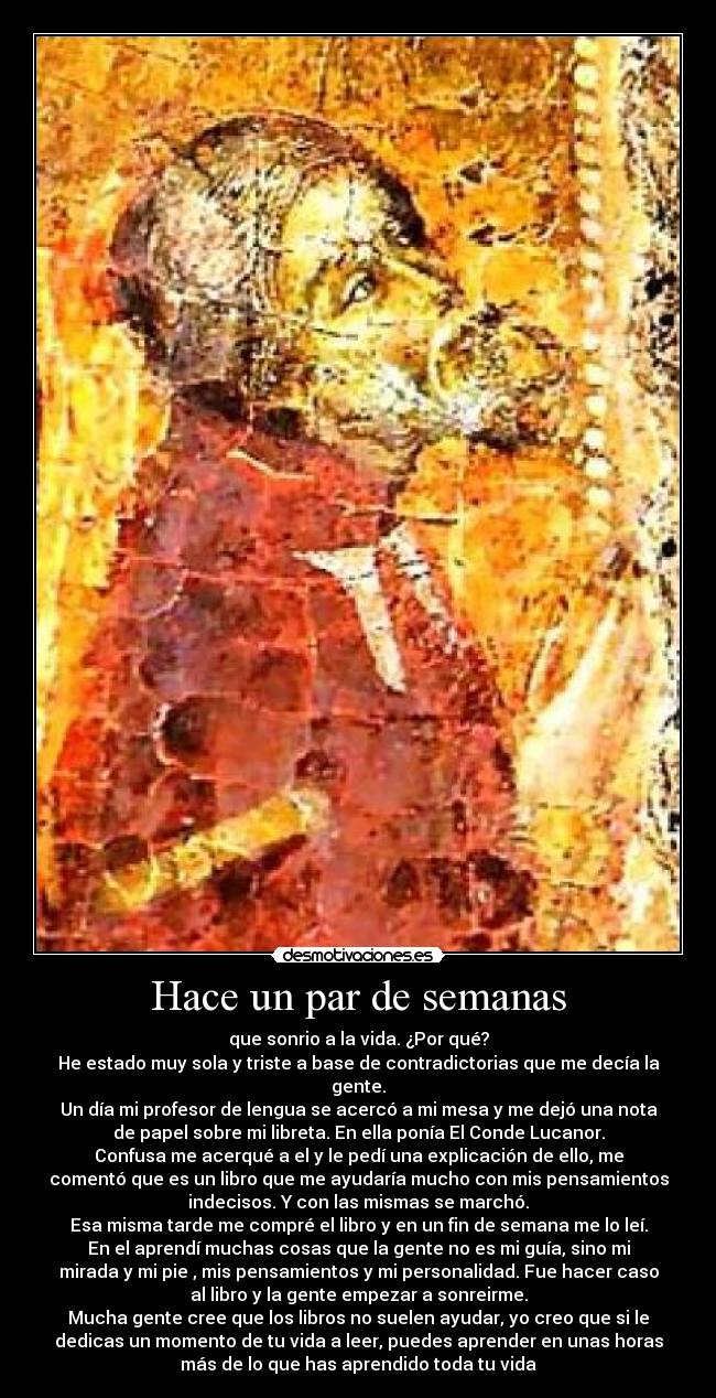 Hace un par de semanas - que sonrio a la vida. ¿Por qué?
He estado muy sola y triste a base de contradictorias que me decía la
gente.
Un día mi profesor de lengua se acercó a mi mesa y me dejó una nota
de papel sobre mi libreta. En ella ponía El Conde Lucanor.
Confusa me acerqué a el y le pedí una explicación de ello, me
comentó que es un libro que me ayudaría mucho con mis pensamientos
indecisos. Y con las mismas se marchó.
Esa misma tarde me compré el libro y en un fin de semana me lo leí.
En el aprendí muchas cosas que la gente no es mi guía, sino mi
mirada y mi pie , mis pensamientos y mi personalidad. Fue hacer caso
al libro y la gente empezar a sonreirme.
Mucha gente cree que los libros no suelen ayudar, yo creo que si le
dedicas un momento de tu vida a leer, puedes aprender en unas horas
más de lo que has aprendido toda tu vida