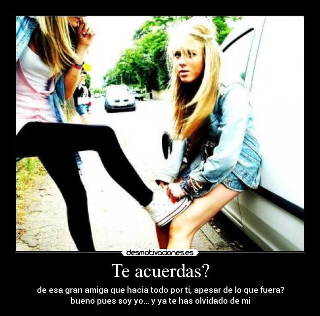 Te acuerdas? - de esa gran amiga que hacia todo por ti, apesar de lo que fuera?
bueno pues soy yo... y ya te has olvidado de mi