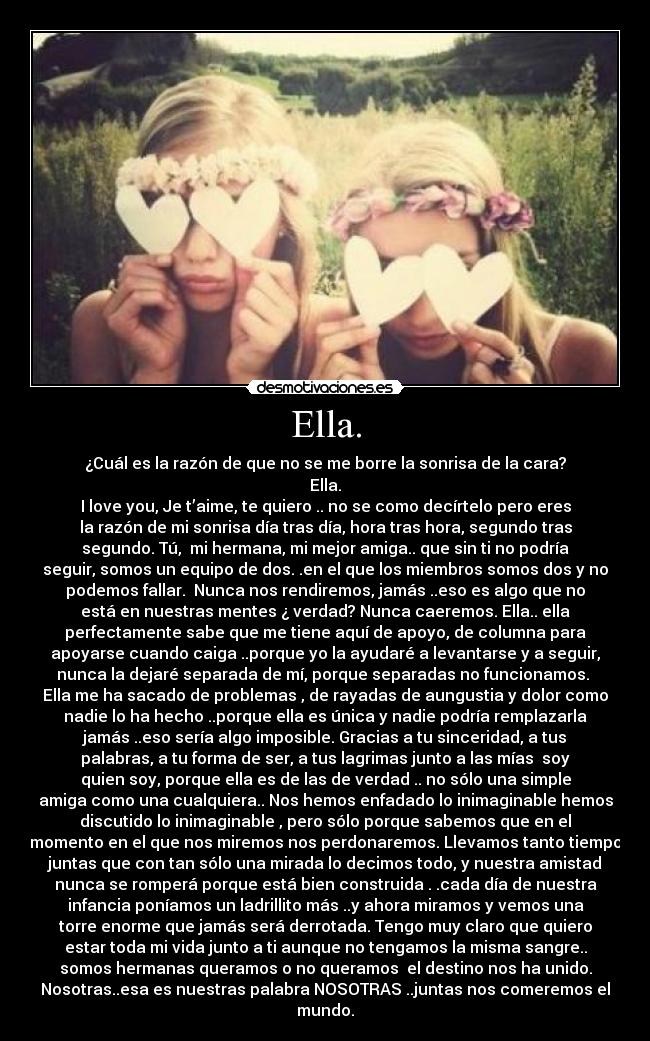 Ella. - ¿Cuál es la razón de que no se me borre la sonrisa de la cara?
Ella.
I love you, Je t’aime, te quiero .. no se como decírtelo pero eres
la razón de mi sonrisa día tras día, hora tras hora, segundo tras
segundo. Tú,  mi hermana, mi mejor amiga.. que sin ti no podría
seguir, somos un equipo de dos. .en el que los miembros somos dos y no
podemos fallar.  Nunca nos rendiremos, jamás ..eso es algo que no
está en nuestras mentes ¿ verdad? Nunca caeremos. Ella.. ella
perfectamente sabe que me tiene aquí de apoyo, de columna para
apoyarse cuando caiga ..porque yo la ayudaré a levantarse y a seguir,
nunca la dejaré separada de mí, porque separadas no funcionamos. 
Ella me ha sacado de problemas , de rayadas de aungustia y dolor como
nadie lo ha hecho ..porque ella es única y nadie podría remplazarla
jamás ..eso sería algo imposible. Gracias a tu sinceridad, a tus
palabras, a tu forma de ser, a tus lagrimas junto a las mías  soy
quien soy, porque ella es de las de verdad .. no sólo una simple
amiga como una cualquiera.. Nos hemos enfadado lo inimaginable hemos
discutido lo inimaginable , pero sólo porque sabemos que en el
momento en el que nos miremos nos perdonaremos. Llevamos tanto tiempo
juntas que con tan sólo una mirada lo decimos todo, y nuestra amistad
nunca se romperá porque está bien construida . .cada día de nuestra
infancia poníamos un ladrillito más ..y ahora miramos y vemos una
torre enorme que jamás será derrotada. Tengo muy claro que quiero
estar toda mi vida junto a ti aunque no tengamos la misma sangre..
somos hermanas queramos o no queramos  el destino nos ha unido.
Nosotras..esa es nuestras palabra NOSOTRAS ..juntas nos comeremos el
mundo.