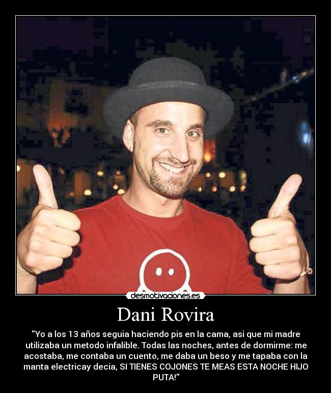 Dani Rovira - Yo a los 13 años seguia haciendo pis en la cama, asi que mi madre
utilizaba un metodo infalible. Todas las noches, antes de dormirme: me
acostaba, me contaba un cuento, me daba un beso y me tapaba con la
manta electricay decia, SI TIENES COJONES TE MEAS ESTA NOCHE HIJO
PUTA!