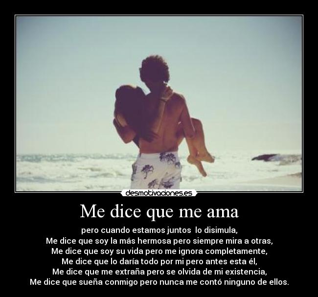 Me dice que me ama - pero cuando estamos juntos  lo disimula,
Me dice que soy la más hermosa pero siempre mira a otras,
Me dice que soy su vida pero me ignora completamente,
Me dice que lo daría todo por mi pero antes esta él,
Me dice que me extraña pero se olvida de mi existencia,
Me dice que sueña conmigo pero nunca me contó ninguno de ellos.