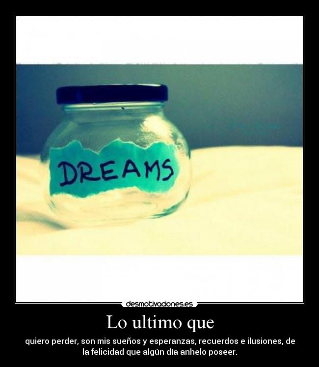 Lo ultimo que - quiero perder, son mis sueños y esperanzas, recuerdos e ilusiones, de
la felicidad que algún día anhelo poseer.