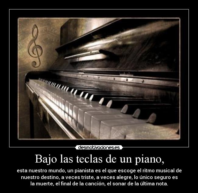 Bajo las teclas de un piano, - esta nuestro mundo, un pianista es el que escoge el ritmo musical de
nuestro destino, a veces triste, a veces alegre, lo único seguro es
la muerte, el final de la canción, el sonar de la última nota.