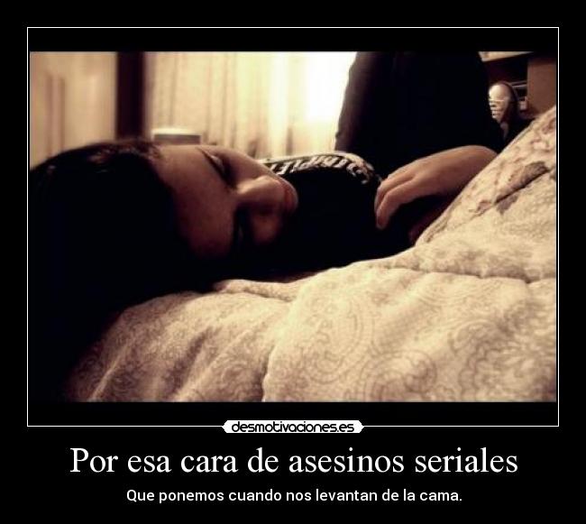 Por esa cara de asesinos seriales - Que ponemos cuando nos levantan de la cama.