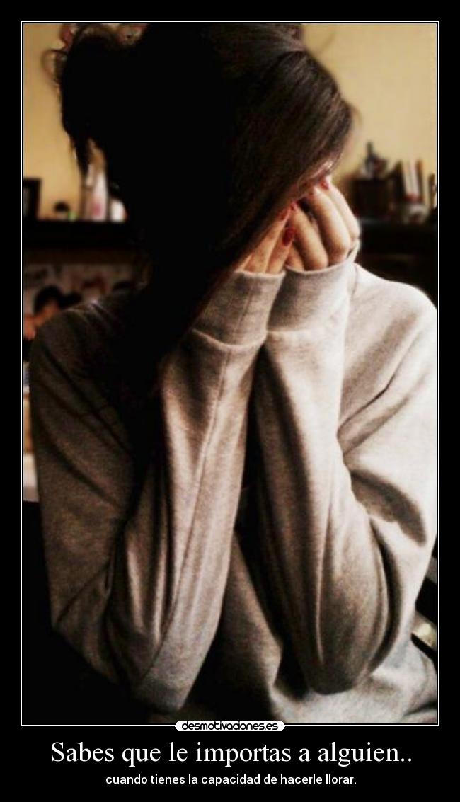 Sabes que le importas a alguien.. - cuando tienes la capacidad de hacerle llorar.