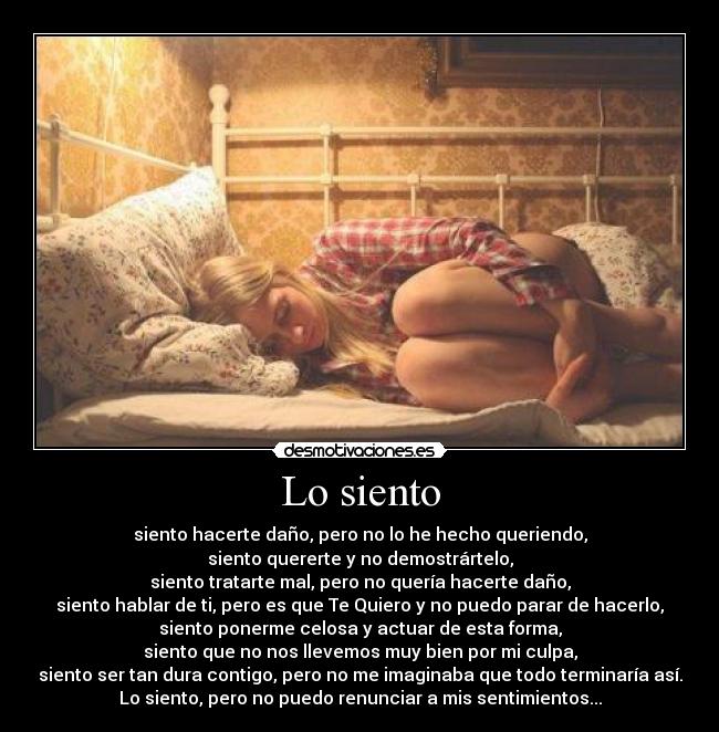 Lo siento - siento hacerte daño, pero no lo he hecho queriendo,
siento quererte y no demostrártelo,
siento tratarte mal, pero no quería hacerte daño,
siento hablar de ti, pero es que Te Quiero y no puedo parar de hacerlo,
siento ponerme celosa y actuar de esta forma,
siento que no nos llevemos muy bien por mi culpa,
siento ser tan dura contigo, pero no me imaginaba que todo terminaría así.
Lo siento, pero no puedo renunciar a mis sentimientos...