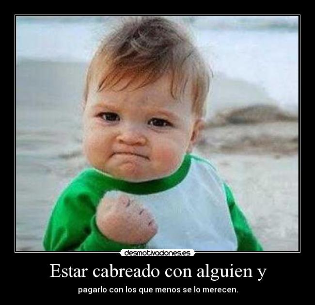 Estar cabreado con alguien y - pagarlo con los que menos se lo merecen.