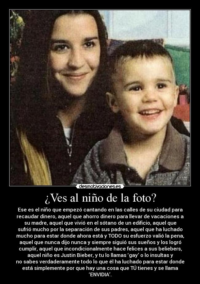 ¿Ves al niño de la foto? - Ese es el niño que empezó cantando en las calles de su ciudad para
recaudar dinero, aquel que ahorro dinero para llevar de vacaciones a
su madre, aquel que vivió en el sótano de un edificio, aquel que
sufrió mucho por la separación de sus padres, aquel que ha luchado
mucho para estar donde ahora está y TODO su esfuerzo valió la pena,
aquel que nunca dijo nunca y siempre siguió sus sueños y los logró
cumplir, aquel que incondicionalmente hace felices a sus beliebers,
aquel niño es Justin Bieber, y tu lo llamas ‘gay’ o lo insultas y
no sabes verdaderamente todo lo que él ha luchado para estar donde
está simplemente por que hay una cosa que TÚ tienes y se llama
‘ENVIDIA’.