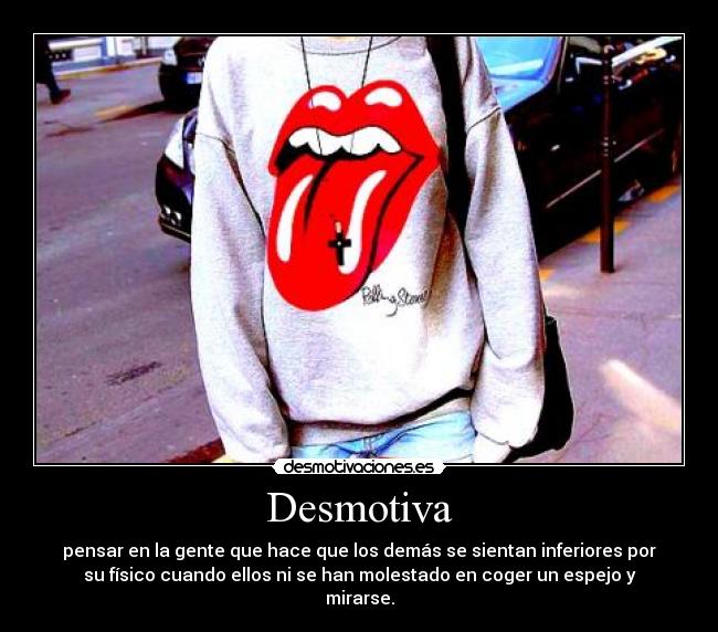 Desmotiva - pensar en la gente que hace que los demás se sientan inferiores por
su físico cuando ellos ni se han molestado en coger un espejo y
mirarse.