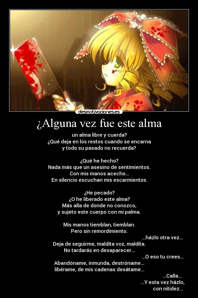 ¿Alguna vez fue este alma - un alma libre y cuerda?
¿Qué deja en los restos cuando se encarna
y todo su pasado no recuerda?
¿Qué he hecho?
Nada más que un asesino de sentimientos.
Con mis manos acecho...
En silencio escuchan mis escarmientos.
¿He pecado?
¿O he liberado este alma?
Más alla de donde no conozco,
y sujeto este cuerpo con mi palma.
Mis manos tiemblan, tiemblan.
Pero sin remordimiento.
...házlo otra vez...
Deja de seguirme, maldita voz, maldita.
No tardarás en desaparecer...
...O eso tu crees...
Abandóname, inmunda, destróname...
libérame, de mis cadenas desátame...
...Calla...
...Y esta vez házlo,
con nitidez...