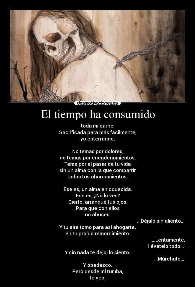 El tiempo ha consumido - toda mi carne.
Sacrificada para más fácilmente,
yo enterrarme.
No temas por dolores,
no temas por encadenamientos.
Teme por el pasar de tu vida
sin un alma con la que compartir
todos tus ahorcamientos.
Ese es, un alma enloquecida.
Ese es, ¿No lo ves?
Cierto, arranqué tus ojos.
Para que con ellos
no abuses.
...Déjalo sin aliento...
Y tu aire tomo para así ahogarte,
en tu propio remordimiento.
...Lentamente,
llévatelo todo...
Y sin nada te dejo, lo siento.
...Márchate...
Y obedezco.
Pero desde mi tumba,
te veo.