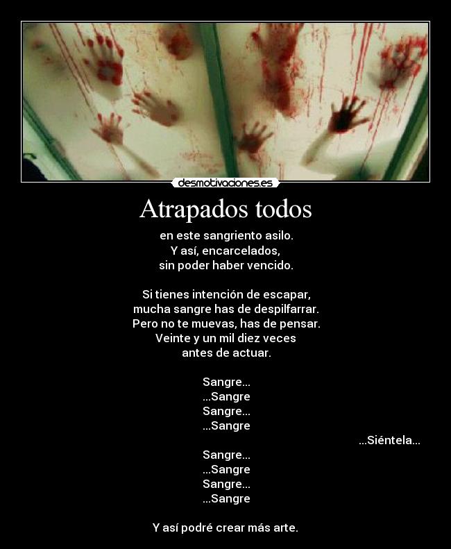 Atrapados todos - en este sangriento asilo.
Y así, encarcelados,
sin poder haber vencido.
Si tienes intención de escapar,
mucha sangre has de despilfarrar.
Pero no te muevas, has de pensar.
Veinte y un mil diez veces
antes de actuar.
Sangre...
...Sangre
Sangre...
...Sangre
...Siéntela...
Sangre...
...Sangre
Sangre...
...Sangre
Y así podré crear más arte.