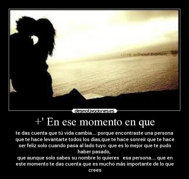+ En ese momento en que - te das cuenta que tú vida cambia.... porque encontraste una persona
que te hace levantarte todos los dias,que te hace sonreír que te hace
ser feliz solo cuando pasa al lado tuyo. que es lo mejor que te pudo
haber pasado,
que aunque solo sabes su nombre lo quieres ♥ esa persona.... que en
este momento te das cuenta que es mucho más importante de lo que
crees
