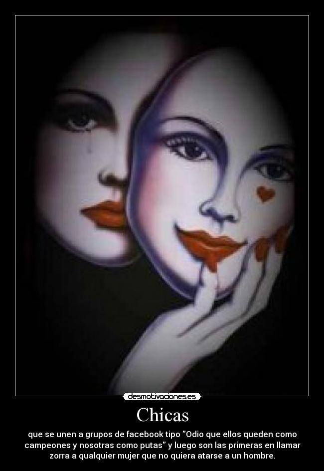 Chicas - que se unen a grupos de facebook tipo Odio que ellos queden como
campeones y nosotras como putas y luego son las primeras en llamar
zorra a qualquier mujer que no quiera atarse a un hombre.