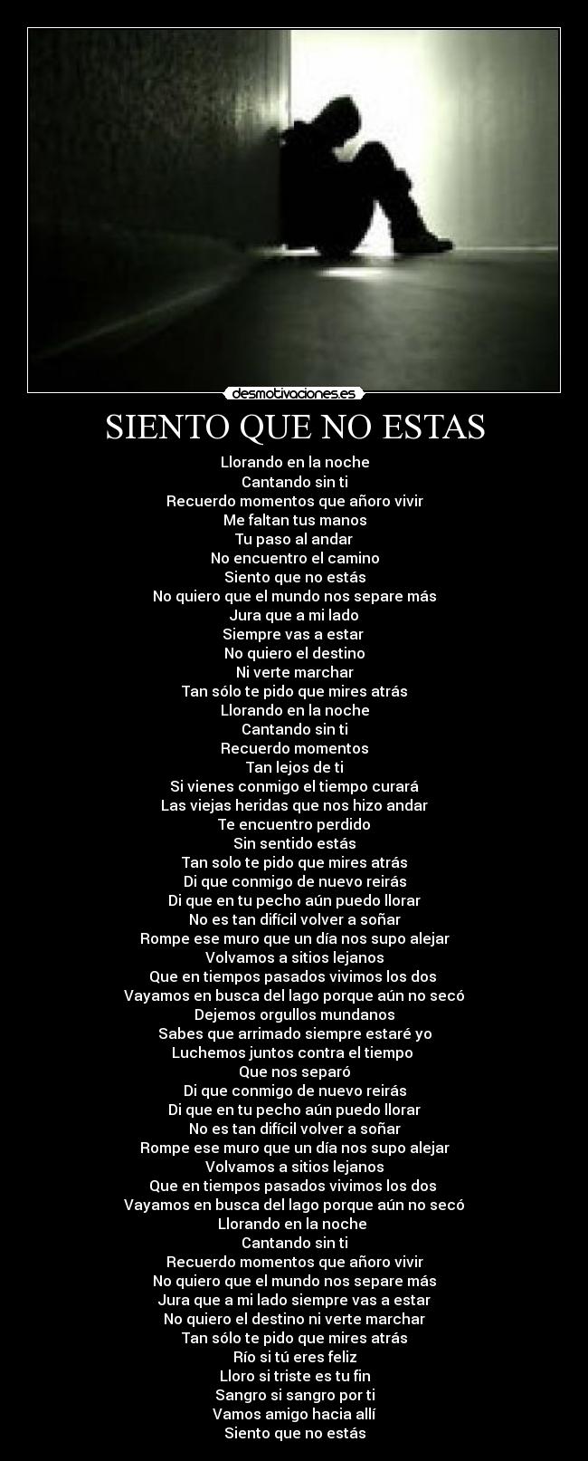 SIENTO QUE NO ESTAS - Llorando en la noche
Cantando sin ti
Recuerdo momentos que añoro vivir
Me faltan tus manos
Tu paso al andar
No encuentro el camino
Siento que no estás
No quiero que el mundo nos separe más
Jura que a mi lado
Siempre vas a estar
No quiero el destino
Ni verte marchar
Tan sólo te pido que mires atrás
Llorando en la noche
Cantando sin ti
Recuerdo momentos
Tan lejos de ti
Si vienes conmigo el tiempo curará
Las viejas heridas que nos hizo andar
Te encuentro perdido
Sin sentido estás
Tan solo te pido que mires atrás
Di que conmigo de nuevo reirás
Di que en tu pecho aún puedo llorar
No es tan difícil volver a soñar
Rompe ese muro que un día nos supo alejar
Volvamos a sitios lejanos
Que en tiempos pasados vivimos los dos
Vayamos en busca del lago porque aún no secó
Dejemos orgullos mundanos
Sabes que arrimado siempre estaré yo
Luchemos juntos contra el tiempo
Que nos separó
Di que conmigo de nuevo reirás
Di que en tu pecho aún puedo llorar
No es tan difícil volver a soñar
Rompe ese muro que un día nos supo alejar
Volvamos a sitios lejanos
Que en tiempos pasados vivimos los dos
Vayamos en busca del lago porque aún no secó
Llorando en la noche
Cantando sin ti
Recuerdo momentos que añoro vivir
No quiero que el mundo nos separe más
Jura que a mi lado siempre vas a estar
No quiero el destino ni verte marchar
Tan sólo te pido que mires atrás
Río si tú eres feliz
Lloro si triste es tu fin
Sangro si sangro por ti
Vamos amigo hacia allí
Siento que no estás