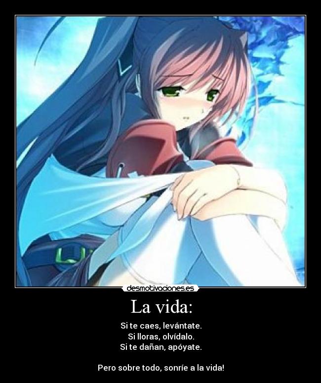 La vida: - Si te caes, levántate.
Si lloras, olvídalo.
Si te dañan, apóyate.

Pero sobre todo, sonríe a la vida!