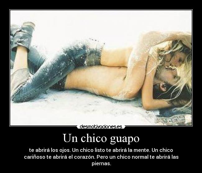 Un chico guapo - te abrirá los ojos. Un chico listo te abrirá la mente. Un chico
cariñoso te abrirá el corazón. Pero un chico normal te abrirá las
piernas.