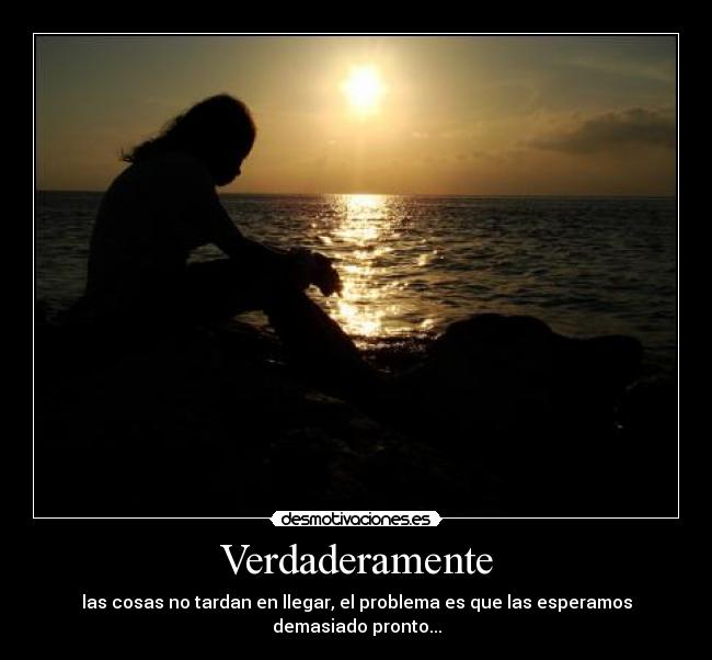 Verdaderamente - las cosas no tardan en llegar, el problema es que las esperamos demasiado pronto...