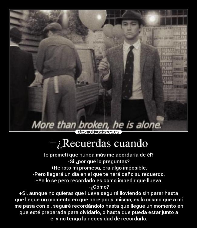 +¿Recuerdas cuando - te prometí que nunca más me acordaría de él?
-Si ¿por qué lo preguntas?
+He roto mi promesa, era algo imposible.
-Pero llegará un día en el que te hará daño su recuerdo.
+Ya lo sé pero recordarlo es como impedir que llueva.
-¿Cómo?
+Si, aunque no quieras que llueva seguirá lloviendo sin parar hasta
que llegue un momento en que pare por sí misma, es lo mismo que a mi
me pasa con el, seguiré recordándolo hasta que llegue un momento en
que esté preparada para olvidarlo, o hasta que pueda estar junto a
él y no tenga la necesidad de recordarlo.