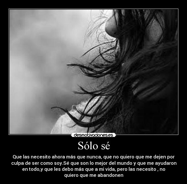 Sólo sé - Que las necesito ahora más que nunca, que no quiero que me dejen por
culpa de ser como soy.Sé que son lo mejor del mundo y que me ayudaron
en todo,y que les debo más que a mi vida, pero las necesito , no
quiero que me abandonen