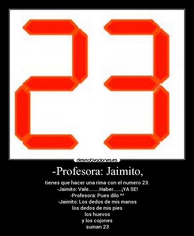 -Profesora: Jaimito, - tienes que hacer una rima con el numero 23.
-Jaimito: Vale.........Haber.......¡YA SE!
-Profesora: Pues dilo ^^
-Jaimito: Los dedos de mis manos
los dedos de mis pies
los huevos
y los cojones
suman 23