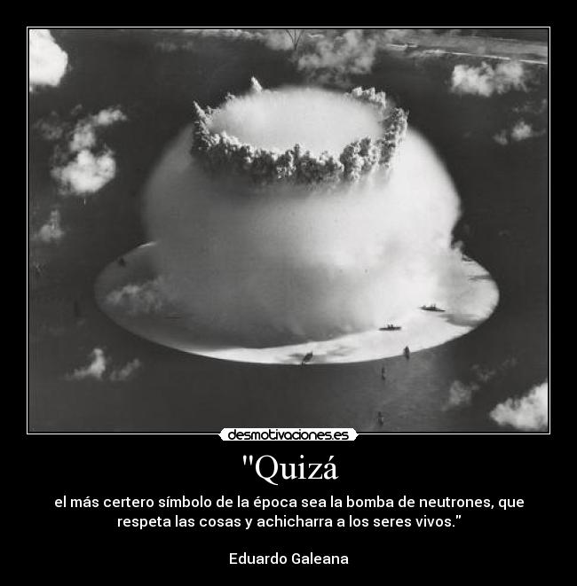 Quizá - el más certero símbolo de la época sea la bomba de neutrones, que
respeta las cosas y achicharra a los seres vivos.
Eduardo Galeana