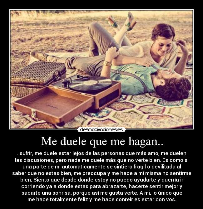 Me duele que me hagan.. - ..sufrir, me duele estar lejos de las personas que más amo, me duelen
las discusiones, pero nada me duele más que no verte bien. Es como si
una parte de mi automáticamente se sintiera frágil o devilitada al
saber que no estas bien, me preocupa y me hace a mi misma no sentirme
bien. Siento que desde donde estoy no puedo ayudarte y querría ir
corriendo ya a donde estas para abrazarte, hacerte sentir mejor y
sacarte una sonrisa, porque así me gusta verte. A mi, lo único que
me hace totalmente feliz y me hace sonreir es estar con vos.