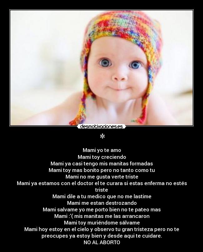 * - Mami yo te amo
Mami toy creciendo
Mami ya casi tengo mis manitas formadas
Mami toy mas bonito pero no tanto como tu
Mami no me gusta verte triste
Mami ya estamos con el doctor el te curara si estas enferma no estés
triste
Mami dile a tu medico que no me lastime
Mami me estan destrozando
Mami salvame yo me porto bien no te pateo mas
Mami :( mis manitas me las arrancaron
Mami toy muriéndome sálvame
Mami hoy estoy en el cielo y observo tu gran tristeza pero no te
preocupes ya estoy bien y desde aqui te cuidare.
NO AL ABORTO